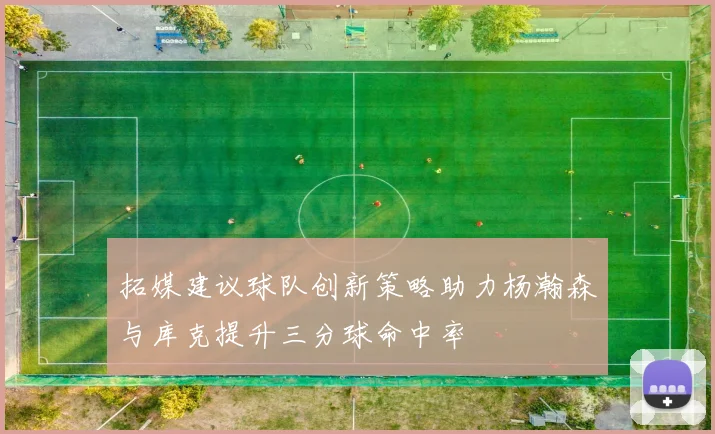 拓媒建议球队创新策略助力杨瀚森与库克提升三分球命中率