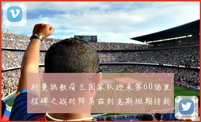 科曼执教荷兰国家队迎来第60场里程碑之战对阵乌兹别克斯坦期待新突破