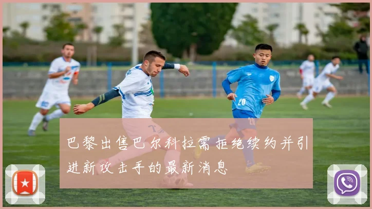 巴黎出售巴尔科拉需拒绝续约并引进新攻击手的最新消息