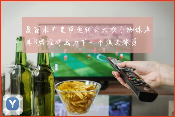 夏窗未开皇萨竞转会大戏小蜘蛛库库B席谁将成为下一个焦点球员