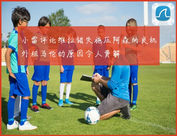 小雷评论维拉错失施压阿森纳良机外租马伦的原因令人费解