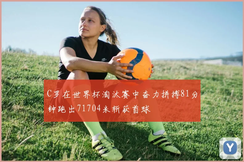 C罗在世界杯淘汰赛中奋力拼搏81分钟跑出71704米斩获首球