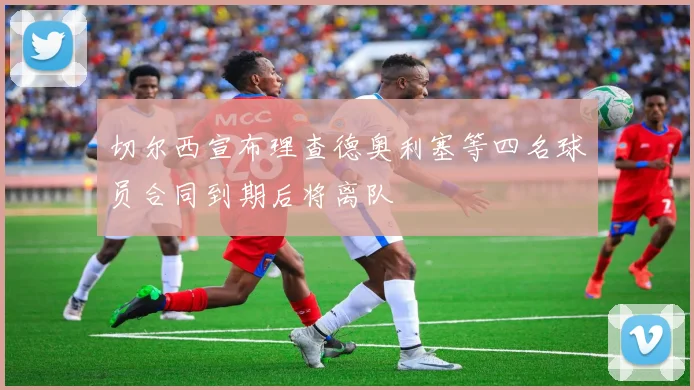 切尔西宣布理查德奥利塞等四名球员合同到期后将离队