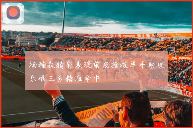 杨瀚森精彩表现前场抢板单手助攻乐福三分精准命中