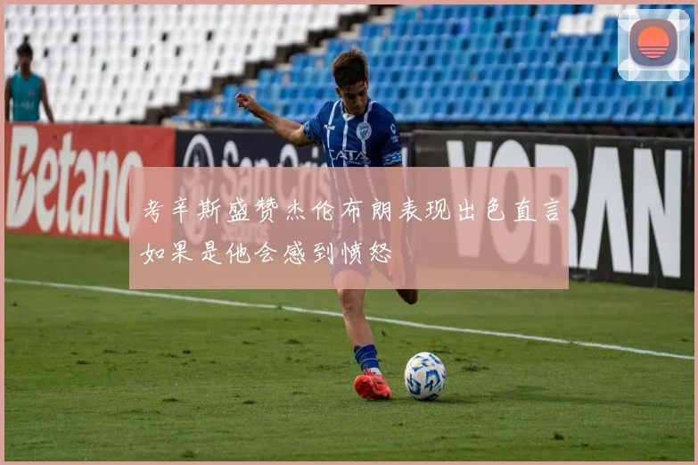 考辛斯盛赞杰伦布朗表现出色直言如果是他会感到愤怒