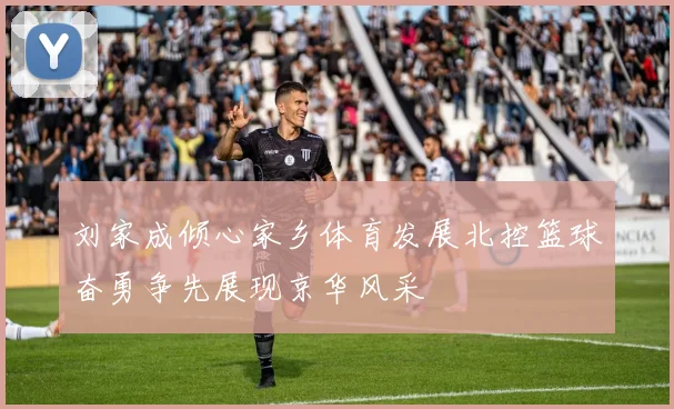 刘家成倾心家乡体育发展北控篮球奋勇争先展现京华风采