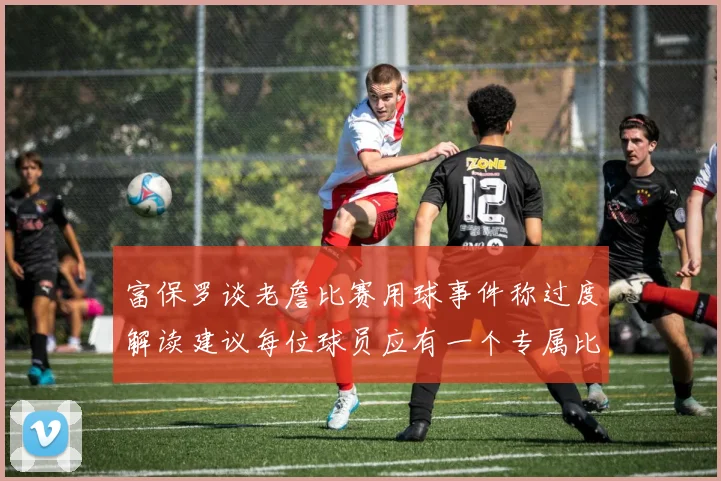 富保罗谈老詹比赛用球事件称过度解读建议每位球员应有一个专属比赛用球