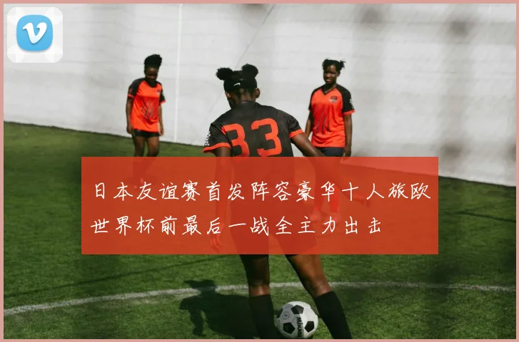 日本友谊赛首发阵容豪华十人旅欧世界杯前最后一战全主力出击