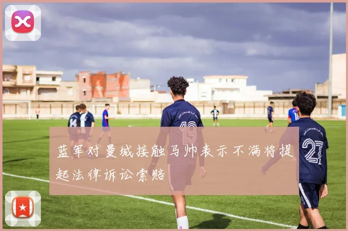 蓝军对曼城接触马帅表示不满将提起法律诉讼索赔