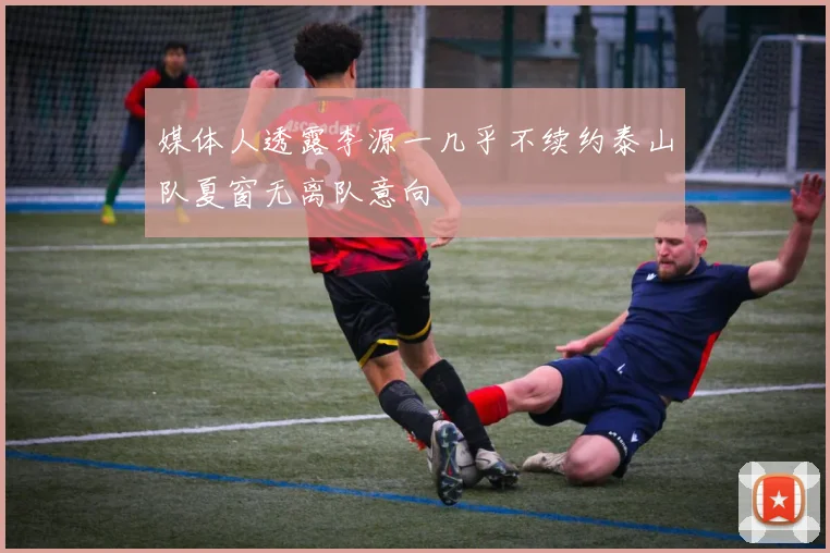 媒体人透露李源一几乎不续约泰山队夏窗无离队意向