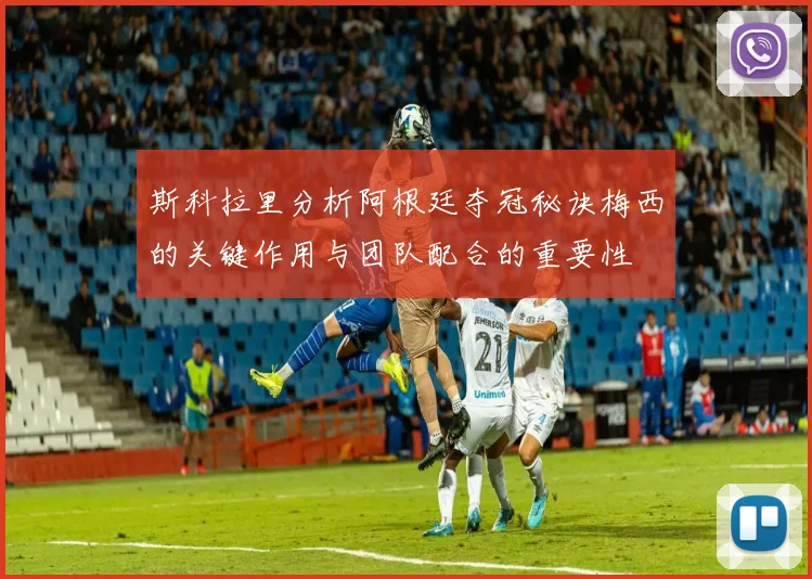 斯科拉里分析阿根廷夺冠秘诀梅西的关键作用与团队配合的重要性