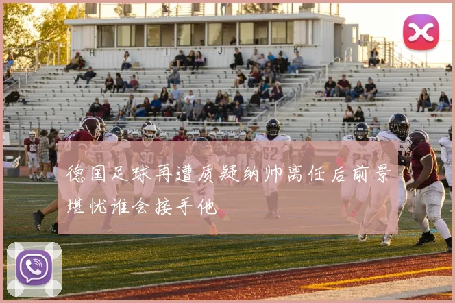 德国足球再遭质疑纳帅离任后前景堪忧谁会接手他