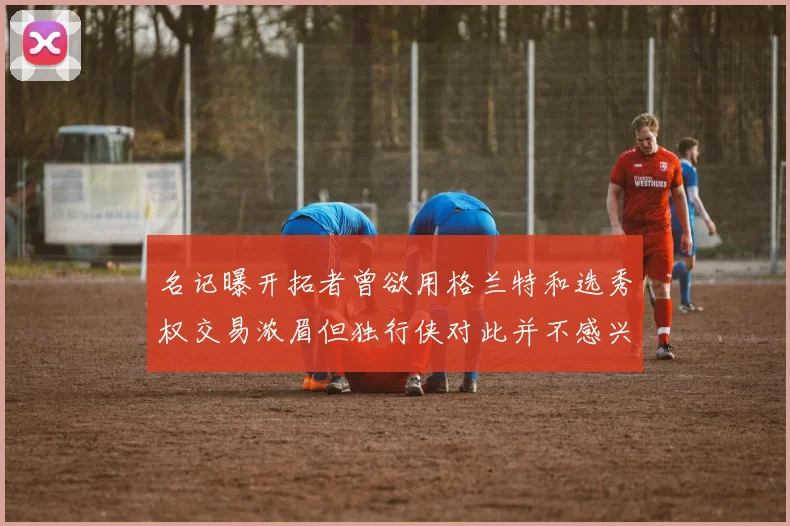 名记曝开拓者曾欲用格兰特和选秀权交易浓眉但独行侠对此并不感兴趣