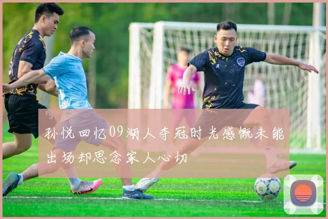 孙悦回忆09湖人夺冠时光感慨未能出场却思念家人心切