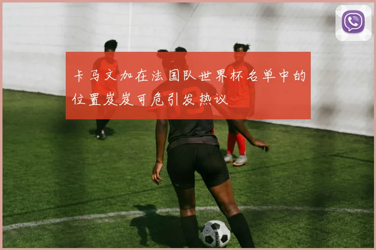卡马文加在法国队世界杯名单中的位置岌岌可危引发热议