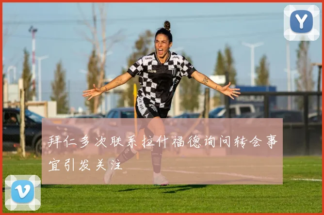 拜仁多次联系拉什福德询问转会事宜引发关注