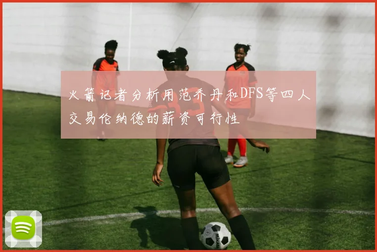 火箭记者分析用范乔丹和DFS等四人交易伦纳德的薪资可行性
