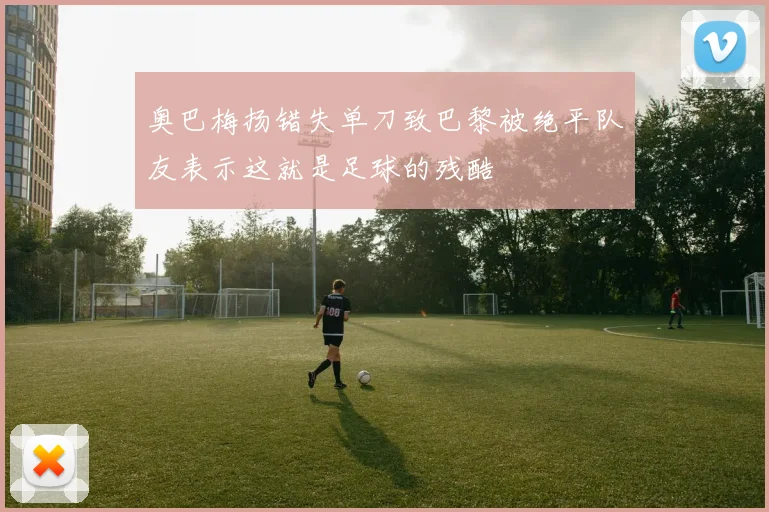奥巴梅扬错失单刀致巴黎被绝平队友表示这就是足球的残酷