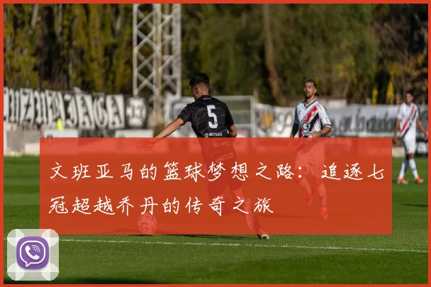 文班亚马的篮球梦想之路：追逐七冠超越乔丹的传奇之旅