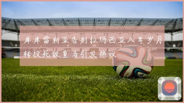 库库雷利亚告别拉玛西亚八年岁月转投死敌皇马引发热议