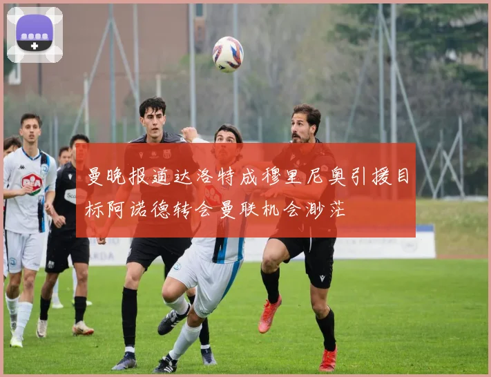 曼晚报道达洛特成穆里尼奥引援目标阿诺德转会曼联机会渺茫