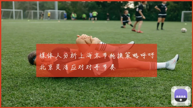 媒体人分析上海末节轮换策略呼吁北京灵活应对对手节奏