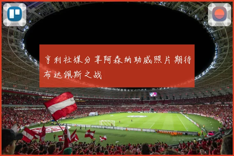 亨利社媒分享阿森纳助威照片期待布达佩斯之战